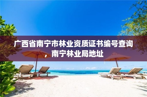 广西省南宁市林业资质证书编号查询，南宁林业局地址