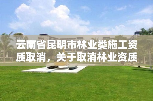 云南省昆明市林业类施工资质取消，关于取消林业资质的文件