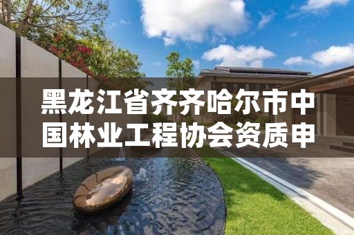 黑龙江省齐齐哈尔市中国林业工程协会资质申请，林业建设协会