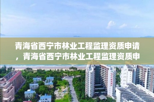 青海省西宁市林业工程监理资质申请，青海省西宁市林业工程监理资质申请公示