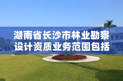 湖南省长沙市林业勘察设计资质业务范围包括,湖南林业勘测设计总院