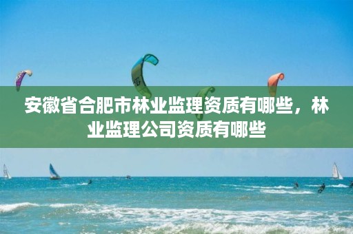 安徽省合肥市林业监理资质有哪些,林业监理公司资质有哪些