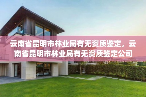 云南省昆明市林业局有无资质鉴定，云南省昆明市林业局有无资质鉴定公司