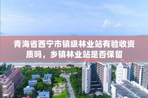 青海省西宁市镇级林业站有验收资质吗，乡镇林业站是否保留