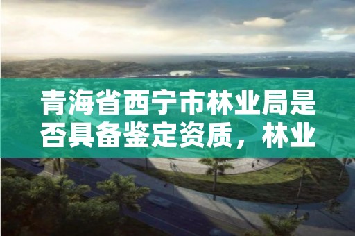 青海省西宁市林业局是否具备鉴定资质，林业鉴定收费标准