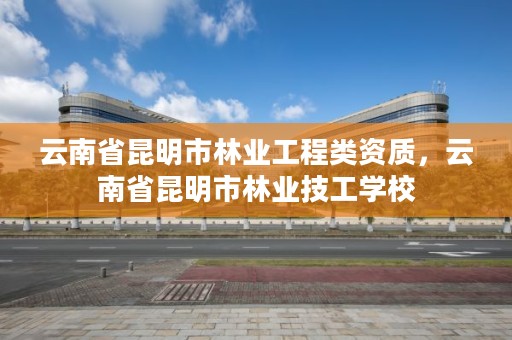 云南省昆明市林业工程类资质,云南省昆明市林业技工学校