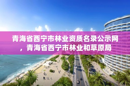 青海省西宁市林业资质名录公示网，青海省西宁市林业和草原局