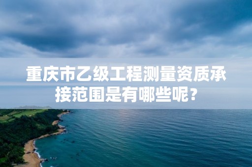 重庆市乙级工程测量资质承接范围是有哪些呢？