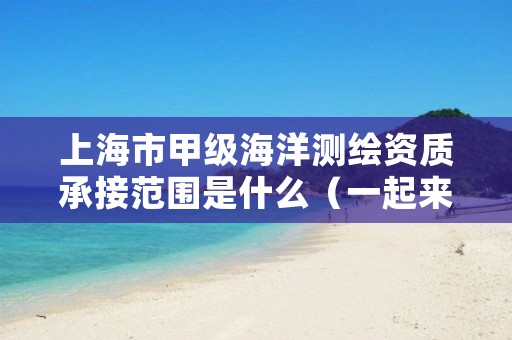 上海市甲级海洋测绘资质承接范围是什么（一起来看看吧）