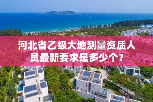 河北省乙级大地测量资质人员最新要求是多少个?