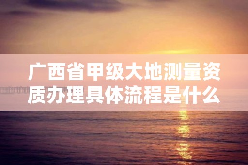 广西省甲级大地测量资质办理具体流程是什么？