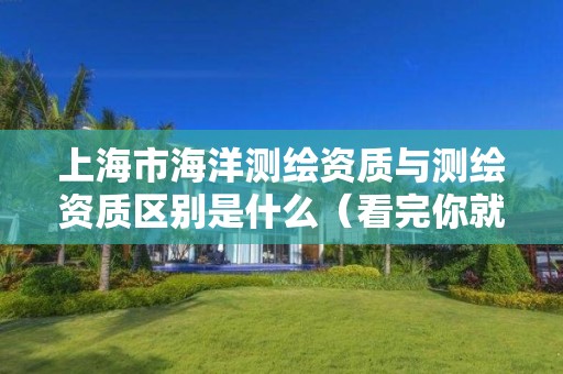 上海市海洋测绘资质与测绘资质区别是什么(看完你就明白了)