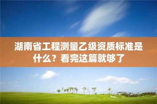 湖南省工程测量乙级资质标准是什么？看完这篇就够了