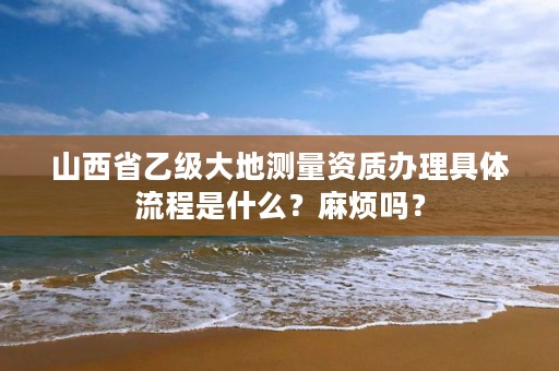 山西省乙级大地测量资质办理具体流程是什么?麻烦吗?