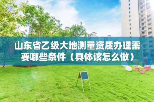 山东省乙级大地测量资质办理需要哪些条件（具体该怎么做）