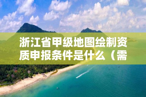 浙江省甲级地图绘制资质申报条件是什么(需要满足这些条件)