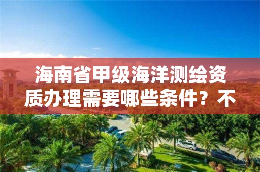 海南省甲级海洋测绘资质办理需要哪些条件？不容错过！