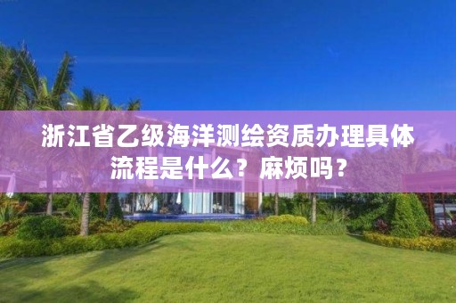 浙江省乙级海洋测绘资质办理具体流程是什么?麻烦吗?