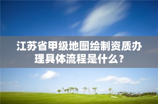 江苏省甲级地图绘制资质办理具体流程是什么?