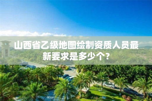 山西省乙级地图绘制资质人员最新要求是多少个？