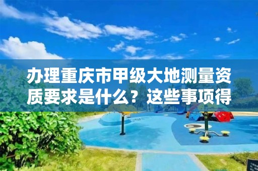 办理重庆市甲级大地测量资质要求是什么?这些事项得注意