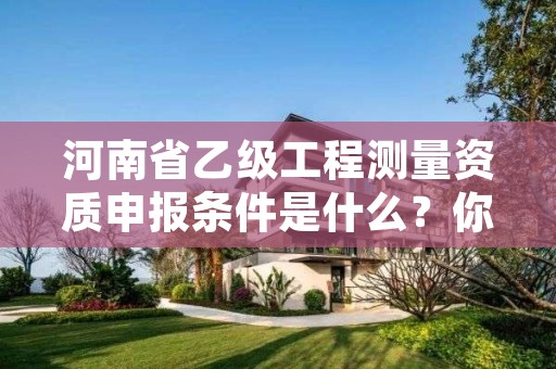 河南省乙级工程测量资质申报条件是什么?你都知道吗?