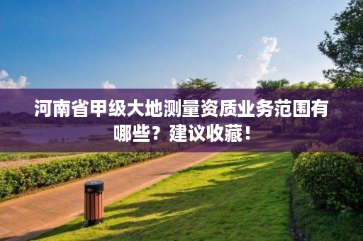 河南省甲级大地测量资质业务范围有哪些?建议收藏!