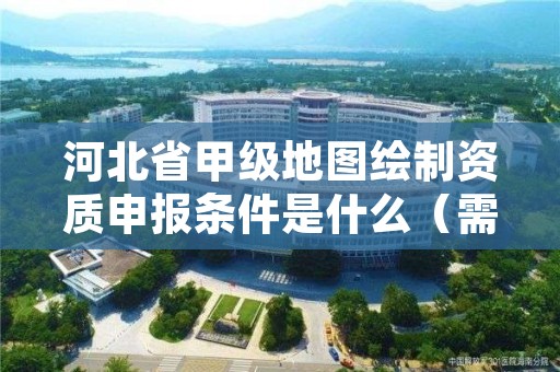 河北省甲级地图绘制资质申报条件是什么（需要满足这些条件）