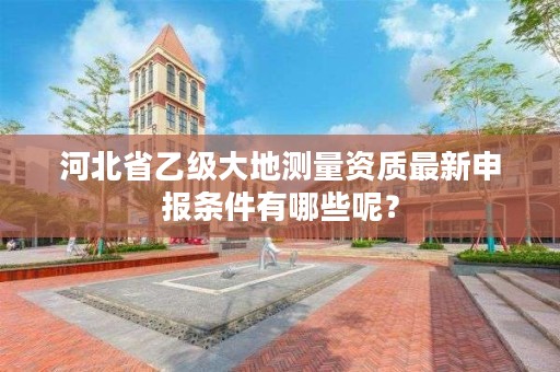 河北省乙级大地测量资质最新申报条件有哪些呢?