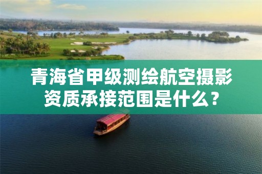 青海省甲级测绘航空摄影资质承接范围是什么?