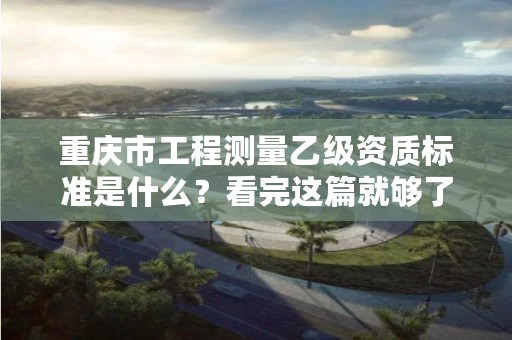 重庆市工程测量乙级资质标准是什么?看完这篇就够了