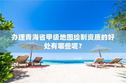 办理青海省甲级地图绘制资质的好处有哪些呢?