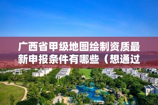广西省甲级地图绘制资质最新申报条件有哪些(想通过并不难)