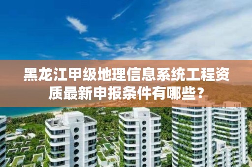 黑龙江甲级地理信息系统工程资质最新申报条件有哪些?
