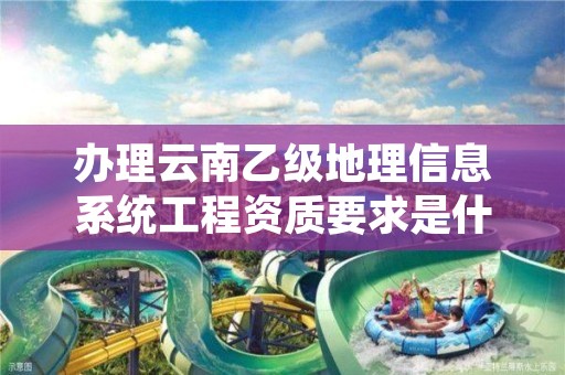 办理云南乙级地理信息系统工程资质要求是什么?