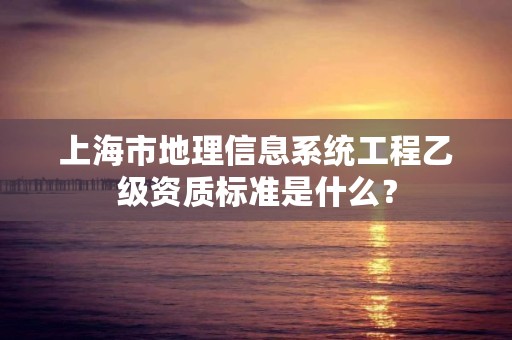 上海市地理信息系统工程乙级资质标准是什么?