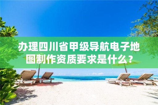 办理四川省甲级导航电子地图制作资质要求是什么?