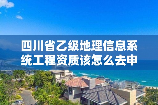 四川省乙级地理信息系统工程资质该怎么去申请?