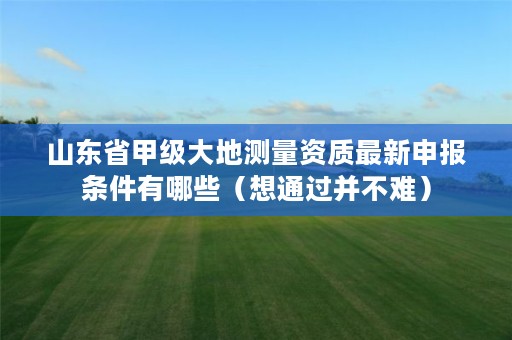 山东省甲级大地测量资质最新申报条件有哪些(想通过并不难)
