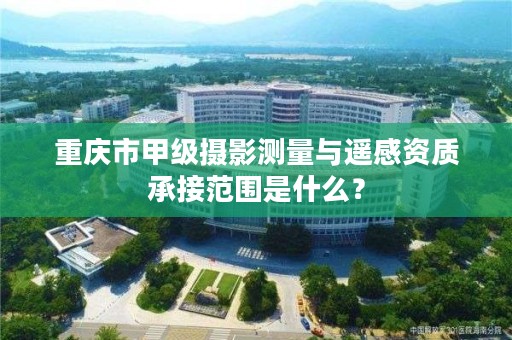 重庆市甲级摄影测量与遥感资质承接范围是什么?