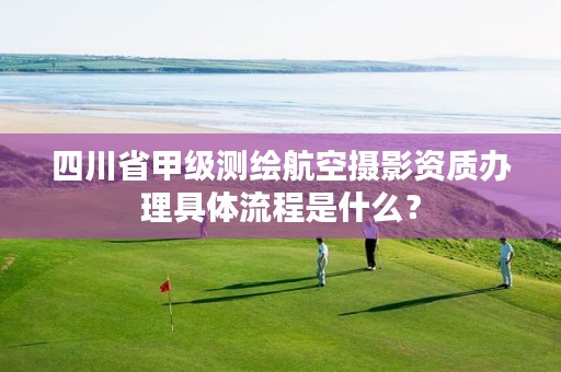 四川省甲级测绘航空摄影资质办理具体流程是什么？