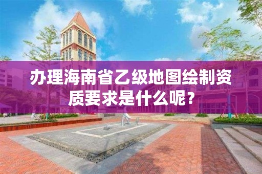 办理海南省乙级地图绘制资质要求是什么呢?
