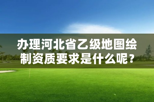 办理河北省乙级地图绘制资质要求是什么呢？