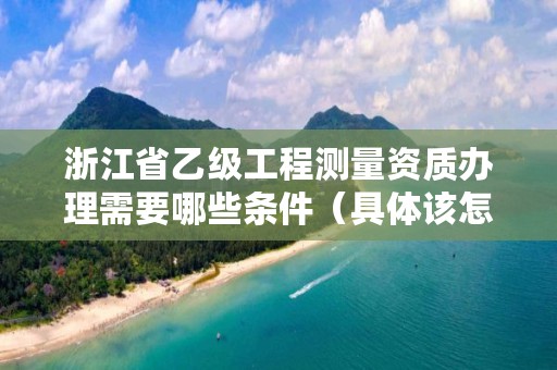 浙江省乙级工程测量资质办理需要哪些条件(具体该怎么做)
