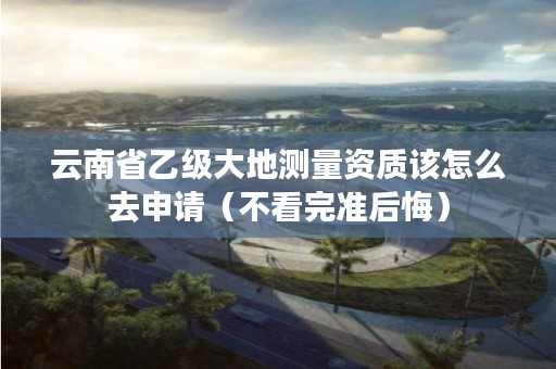 云南省乙级大地测量资质该怎么去申请(不看完准后悔)