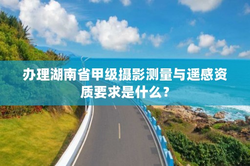 办理湖南省甲级摄影测量与遥感资质要求是什么?