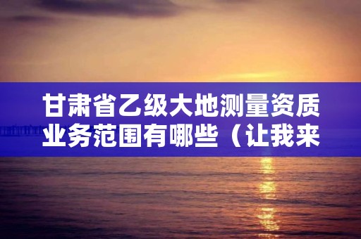 甘肃省乙级大地测量资质业务范围有哪些(让我来告诉你)