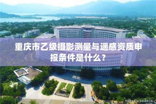 重庆市乙级摄影测量与遥感资质申报条件是什么?