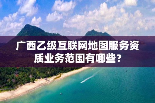 广西乙级互联网地图服务资质业务范围有哪些？