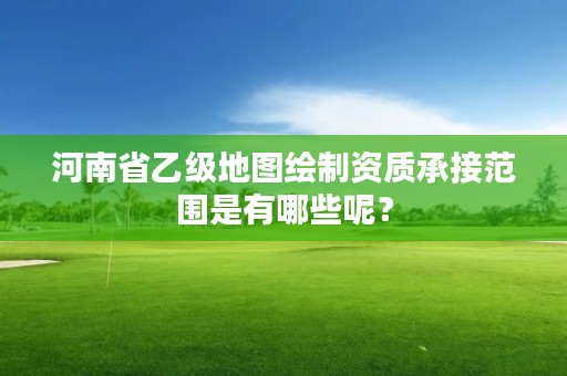 河南省乙级地图绘制资质承接范围是有哪些呢？